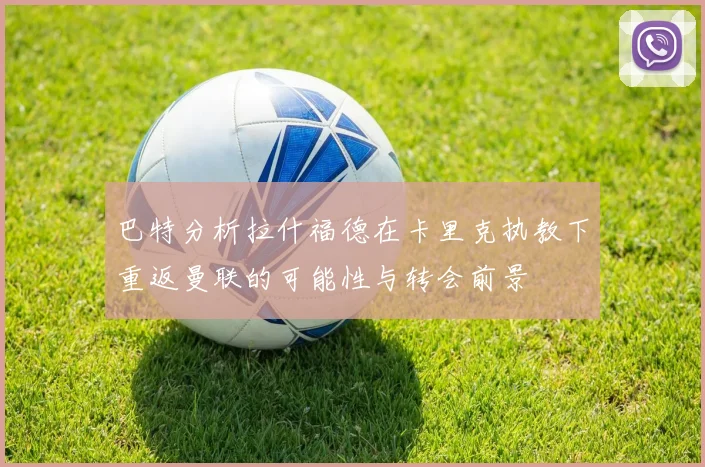 巴特分析拉什福德在卡里克执教下重返曼联的可能性与转会前景