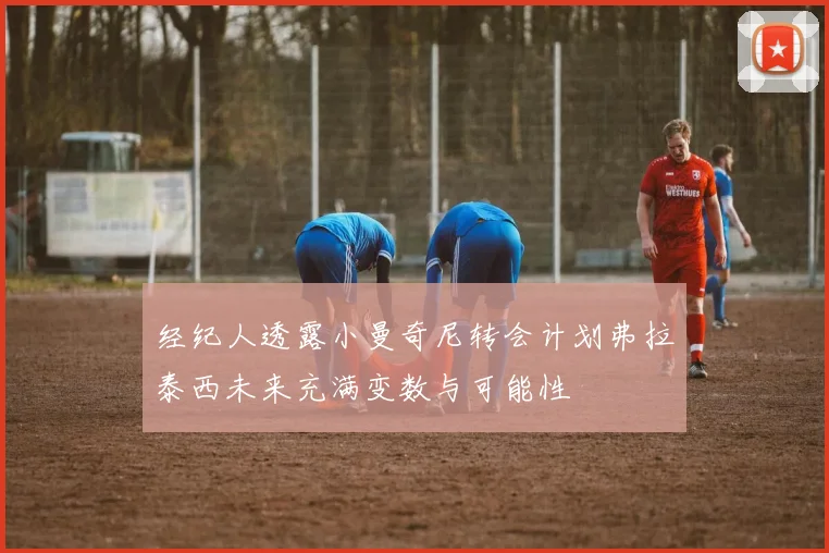 经纪人透露小曼奇尼转会计划弗拉泰西未来充满变数与可能性