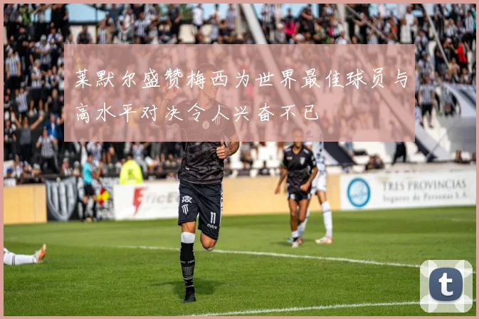 莱默尔盛赞梅西为世界最佳球员与高水平对决令人兴奋不已