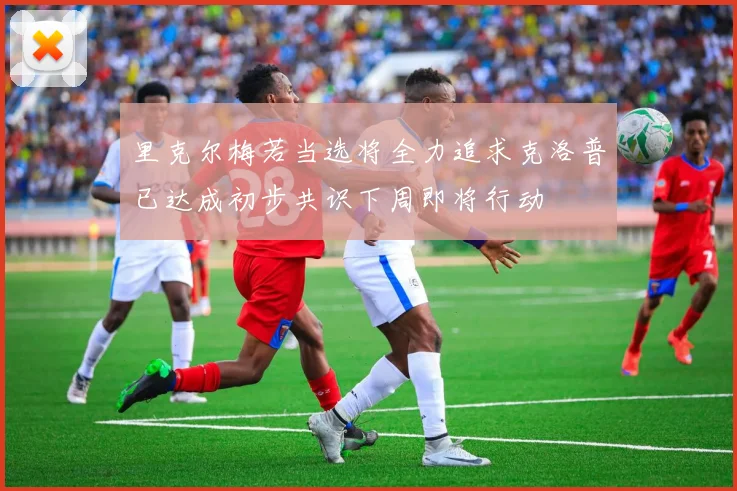里克尔梅若当选将全力追求克洛普已达成初步共识下周即将行动
