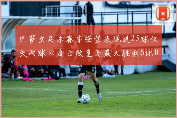 巴萨女足本赛季强势表现进25球仅失两球六度击败皇马最大胜利6比0