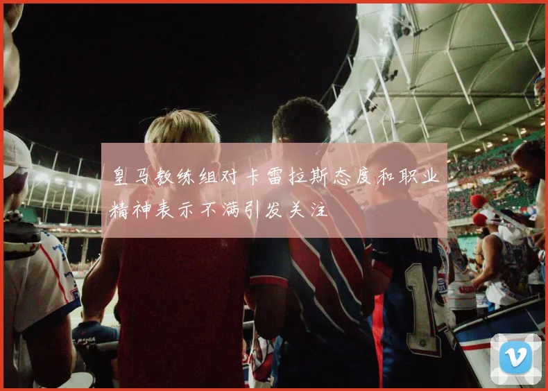 皇马教练组对卡雷拉斯态度和职业精神表示不满引发关注