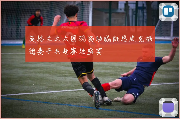 英格兰太太团现场助威凯恩皮克福德妻子共赴赛场盛宴