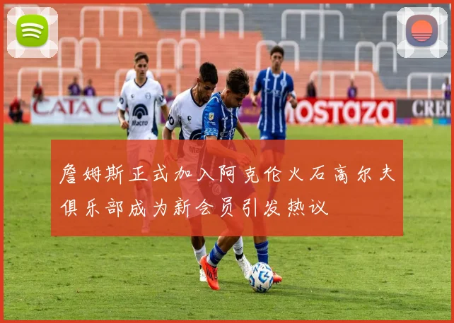 詹姆斯正式加入阿克伦火石高尔夫俱乐部成为新会员引发热议