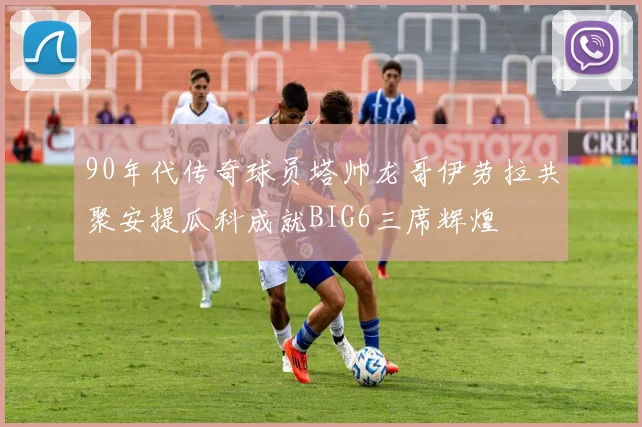 90年代传奇球员塔帅龙哥伊劳拉共聚安提瓜科成就BIG6三席辉煌