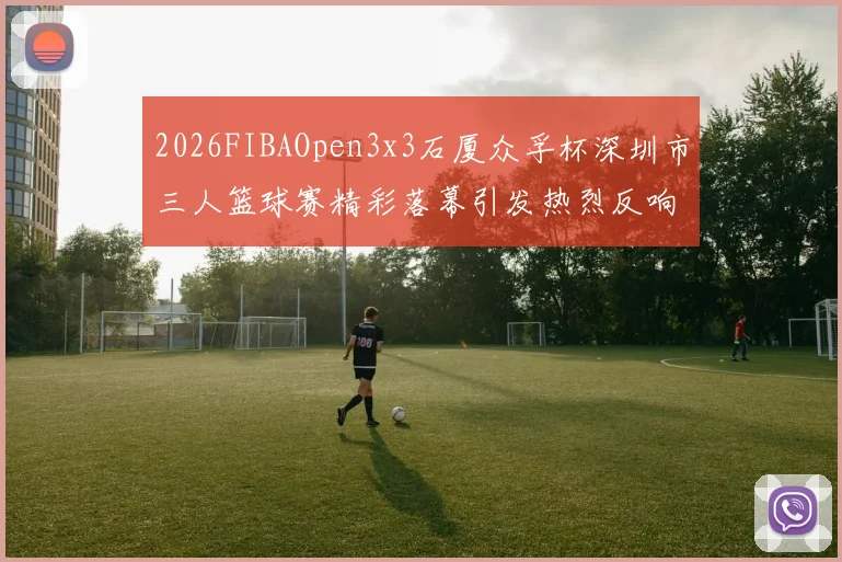 2026FIBAOpen3x3石厦众孚杯深圳市三人篮球赛精彩落幕引发热烈反响