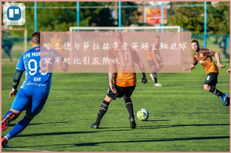 哈兰德与萨拉赫争夺英超金靴进球效率对比引发热议