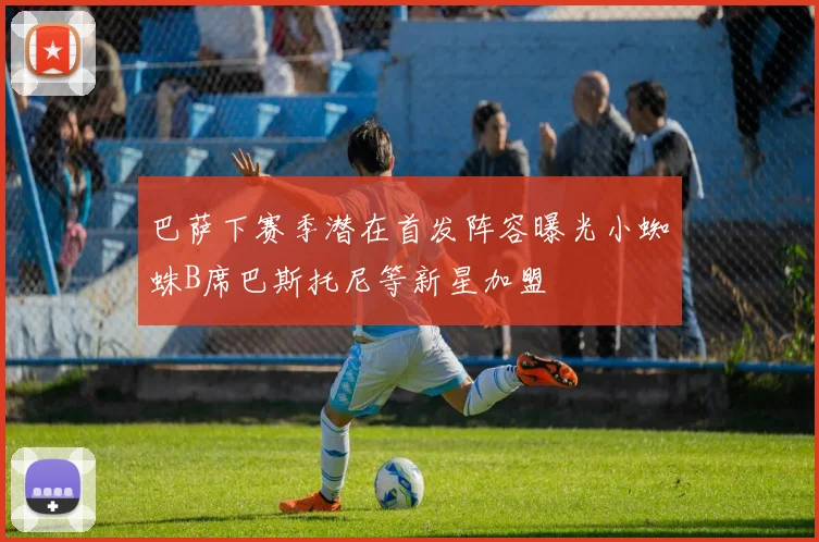巴萨下赛季潜在首发阵容曝光小蜘蛛B席巴斯托尼等新星加盟
