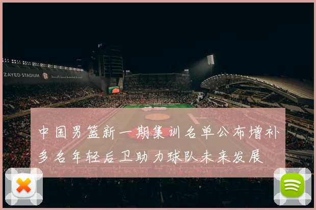 中国男篮新一期集训名单公布增补多名年轻后卫助力球队未来发展