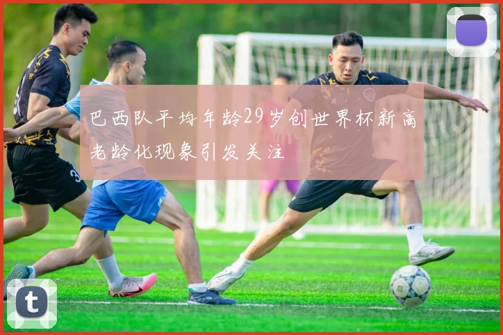 巴西队平均年龄29岁创世界杯新高老龄化现象引发关注