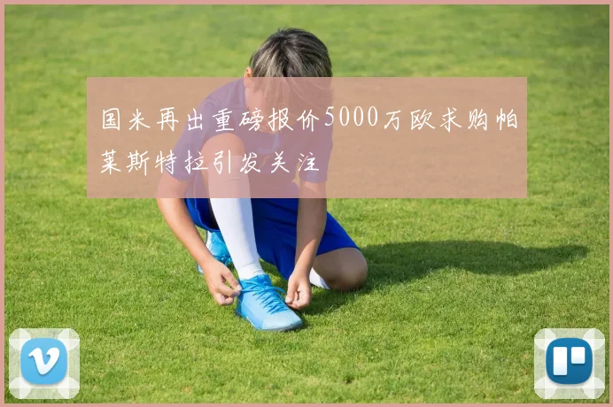 国米再出重磅报价5000万欧求购帕莱斯特拉引发关注