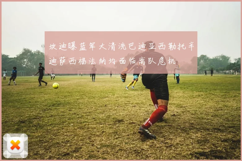 坎迪曝蓝军大清洗巴迪亚西勒托辛迪萨西福法纳均面临离队危机