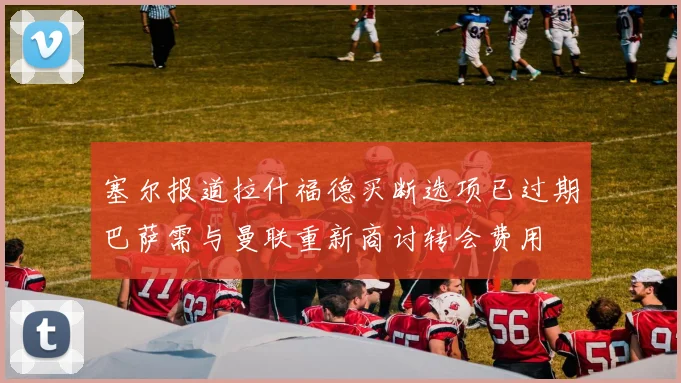 塞尔报道拉什福德买断选项已过期巴萨需与曼联重新商讨转会费用
