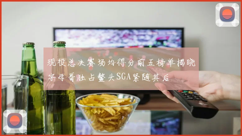 现役总决赛场均得分前五榜单揭晓字母哥独占鳌头SGA紧随其后