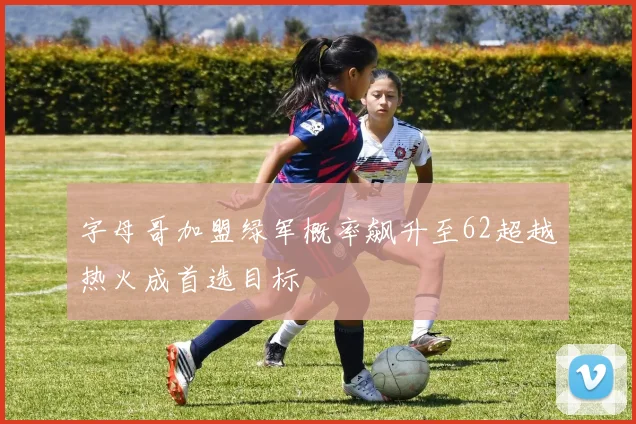 字母哥加盟绿军概率飙升至62超越热火成首选目标
