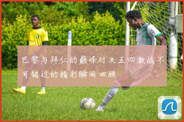 巴黎与拜仁的巅峰对决五四激战不可错过的精彩瞬间回顾