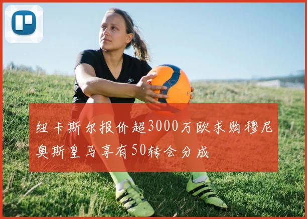 纽卡斯尔报价超3000万欧求购穆尼奥斯皇马享有50转会分成