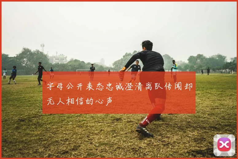 字母公开表态忠诚澄清离队传闻却无人相信的心声