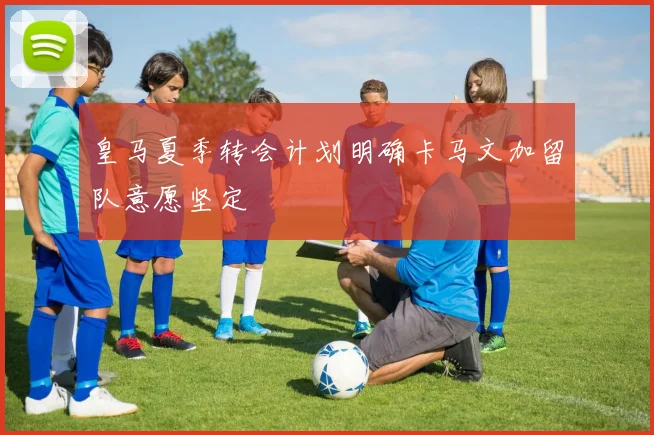 皇马夏季转会计划明确卡马文加留队意愿坚定