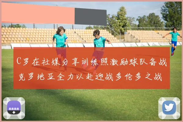 C罗在社媒分享训练照激励球队备战克罗地亚全力以赴迎战多伦多之战