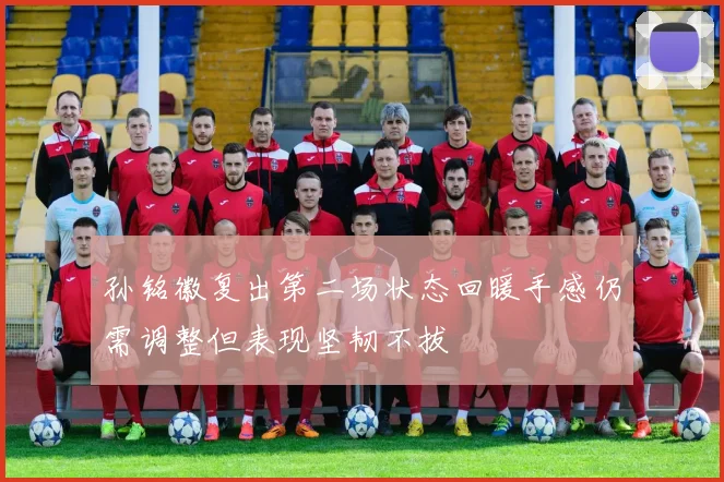孙铭徽复出第二场状态回暖手感仍需调整但表现坚韧不拔