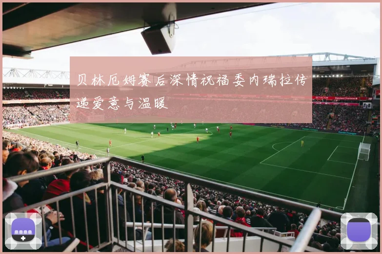 贝林厄姆赛后深情祝福委内瑞拉传递爱意与温暖
