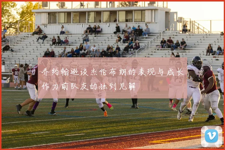 乔约翰逊谈杰伦布朗的表现与成长作为前队友的独到见解
